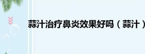 蒜汁治療鼻炎效果好嗎（蒜汁）