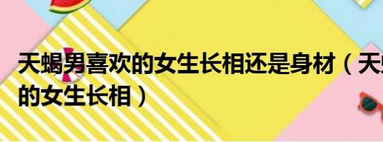 天蝎男喜歡的女生長相還是身材（天蝎男喜歡的女生長相）
