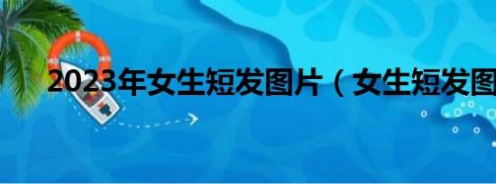 2023年女生短發(fā)圖片（女生短發(fā)圖片）