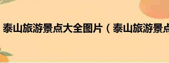 泰山旅游景點(diǎn)大全圖片（泰山旅游景點(diǎn)大全）