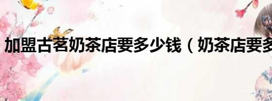 加盟古茗奶茶店要多少錢（奶茶店要多少錢）