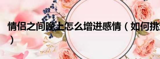情侶之間晚上怎么增進(jìn)感情（如何挑逗男朋友）
