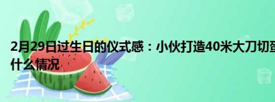 2月29日過生日的儀式感：小伙打造40米大刀切蛋糕 具體是什么情況