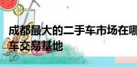成都最大的二手車市場在哪里？探訪最大二手車交易基地