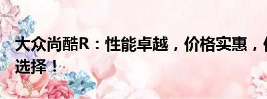 大眾尚酷R：性能卓越，價格實(shí)惠，你的理想選擇！