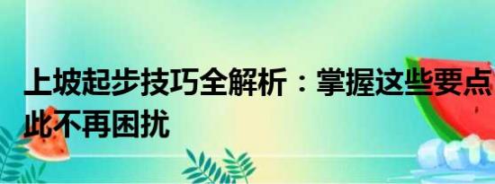 上坡起步技巧全解析：掌握這些要點(diǎn)，駕駛從此不再困擾
