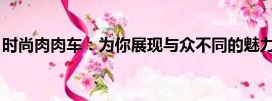 時(shí)尚肉肉車：為你展現(xiàn)與眾不同的魅力與實(shí)用